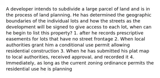 A developer intends to subdivide a large parcel of land and is in the process of land planning. He has determined the geographic boundaries of the individual lots and how the streets as the development will be signed to give access to each lot, when can he begin to list this property? 1. after he records prescriptive easements for lots that have no street frontage 2. When local authorities grant him a conditional use permit allowing residential construction 3. When he has submitted his plat map to local authorities, received approval, and recorded it 4. Immediately, as long as the current zoning ordinance permits the residential use he is planning