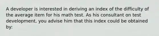 A developer is interested in deriving an index of the difficulty of the average item for his math test. As his consultant on test development, you advise him that this index could be obtained by: