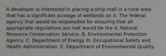 A developer is interested in placing a strip mall in a rural area that has a significant acreage of wetlands on it. The federal agency that would be responsible for ensuring that all appropriate regulations are met would be the A. Natural Resource Conservation Service. B. Environmental Protection Agency. C. Department of Energy. D. Occupational Safety and Health Administration. E. Department of Environmental Quality.