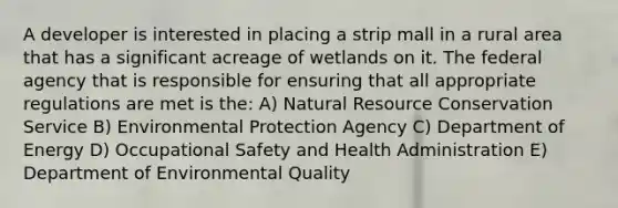 A developer is interested in placing a strip mall in a rural area that has a significant acreage of wetlands on it. The federal agency that is responsible for ensuring that all appropriate regulations are met is the: A) Natural Resource Conservation Service B) Environmental Protection Agency C) Department of Energy D) Occupational Safety and Health Administration E) Department of Environmental Quality