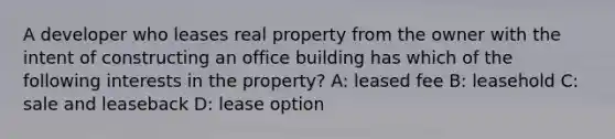 A developer who leases real property from the owner with the intent of constructing an office building has which of the following interests in the property? A: leased fee B: leasehold C: sale and leaseback D: lease option