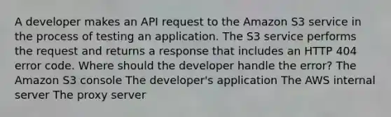 A developer makes an API request to the Amazon S3 service in the process of testing an application. The S3 service performs the request and returns a response that includes an HTTP 404 error code. Where should the developer handle the error? The Amazon S3 console The developer's application The AWS internal server The proxy server