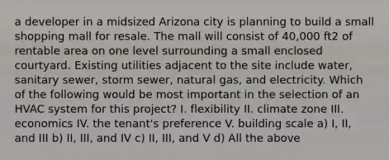 a developer in a midsized Arizona city is planning to build a small shopping mall for resale. The mall will consist of 40,000 ft2 of rentable area on one level surrounding a small enclosed courtyard. Existing utilities adjacent to the site include water, sanitary sewer, storm sewer, natural gas, and electricity. Which of the following would be most important in the selection of an HVAC system for this project? I. flexibility II. climate zone III. economics IV. the tenant's preference V. building scale a) I, II, and III b) II, III, and IV c) II, III, and V d) All the above