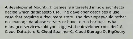 A developer at Mountkirk Games is interested in how architects decide which databaseto use. The developer describes a use case that requires a document store. The developerwould rather not manage database servers or have to run backups. What managed servicewould you suggest the developer consider? A. Cloud Datastore B. Cloud Spanner C. Cloud Storage D. BigQuery