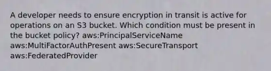 A developer needs to ensure encryption in transit is active for operations on an S3 bucket. Which condition must be present in the bucket policy? aws:PrincipalServiceName aws:MultiFactorAuthPresent aws:SecureTransport aws:FederatedProvider