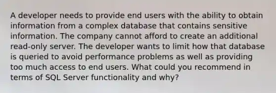 A developer needs to provide end users with the ability to obtain information from a complex database that contains sensitive information. The company cannot afford to create an additional read-only server. The developer wants to limit how that database is queried to avoid performance problems as well as providing too much access to end users. What could you recommend in terms of SQL Server functionality and why?