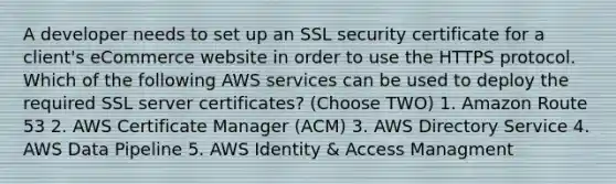 A developer needs to set up an SSL security certificate for a client's eCommerce website in order to use the HTTPS protocol. Which of the following AWS services can be used to deploy the required SSL server certificates? (Choose TWO) 1. Amazon Route 53 2. AWS Certificate Manager (ACM) 3. AWS Directory Service 4. AWS Data Pipeline 5. AWS Identity & Access Managment