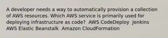 A developer needs a way to automatically provision a collection of AWS resources. Which AWS service is primarily used for deploying infrastructure as code? ​ AWS CodeDeploy ​ Jenkins ​ AWS Elastic Beanstalk ​ Amazon CloudFormation