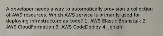 A developer needs a way to automatically provision a collection of AWS resources. Which AWS service is primarily used for deploying infrastructure as code? 1. AWS Elastic Beanstalk 2. AWS CloudFormation 3. AWS CodeDeploy 4. Jenkin