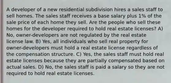 A developer of a new residential subdivision hires a sales staff to sell homes. The sales staff receives a base salary plus 1% of the sale price of each home they sell. Are the people who sell these homes for the developer required to hold real estate licenses? A) No, owner-developers are not regulated by the real estate license law. B) Yes, all individuals who sell real property for owner-developers must hold a real estate license regardless of the compensation structure. C) Yes, the sales staff must hold real estate licenses because they are partially compensated based on actual sales. D) No, the sales staff is paid a salary so they are not required to hold real estate licenses.