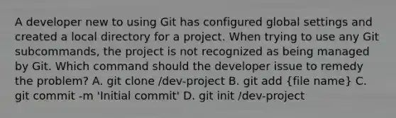 A developer new to using Git has configured global settings and created a local directory for a project. When trying to use any Git subcommands, the project is not recognized as being managed by Git. Which command should the developer issue to remedy the problem? A. git clone /dev-project B. git add (file name) C. git commit -m 'Initial commit' D. git init /dev-project