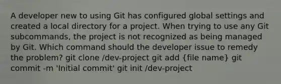 A developer new to using Git has configured global settings and created a local directory for a project. When trying to use any Git subcommands, the project is not recognized as being managed by Git. Which command should the developer issue to remedy the problem? git clone /dev-project git add (file name) git commit -m 'Initial commit' git init /dev-project