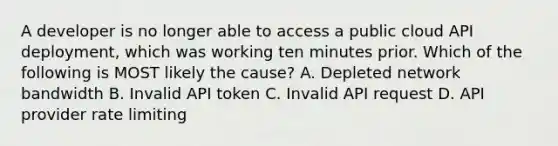 A developer is no longer able to access a public cloud API deployment, which was working ten minutes prior. Which of the following is MOST likely the cause? A. Depleted network bandwidth B. Invalid API token C. Invalid API request D. API provider rate limiting