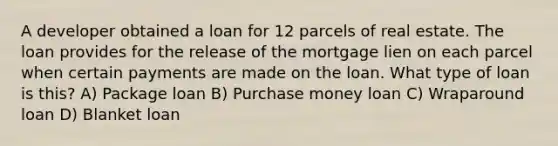 A developer obtained a loan for 12 parcels of real estate. The loan provides for the release of the mortgage lien on each parcel when certain payments are made on the loan. What type of loan is this? A) Package loan B) Purchase money loan C) Wraparound loan D) Blanket loan