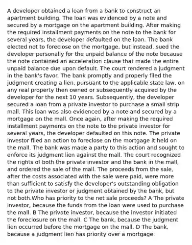 A developer obtained a loan from a bank to construct an apartment building. The loan was evidenced by a note and secured by a mortgage on the apartment building. After making the required installment payments on the note to the bank for several years, the developer defaulted on the loan. The bank elected not to foreclose on the mortgage, but instead, sued the developer personally for the unpaid balance of the note because the note contained an acceleration clause that made the entire unpaid balance due upon default. The court rendered a judgment in the bank's favor. The bank promptly and properly filed the judgment creating a lien, pursuant to the applicable state law, on any real property then owned or subsequently acquired by the developer for the next 10 years. Subsequently, the developer secured a loan from a private investor to purchase a small strip mall. This loan was also evidenced by a note and secured by a mortgage on the mall. Once again, after making the required installment payments on the note to the private investor for several years, the developer defaulted on this note. The private investor filed an action to foreclose on the mortgage it held on the mall. The bank was made a party to this action and sought to enforce its judgment lien against the mall. The court recognized the rights of both the private investor and the bank in the mall, and ordered the sale of the mall. The proceeds from the sale, after the costs associated with the sale were paid, were <a href='https://www.questionai.com/knowledge/keWHlEPx42-more-than' class='anchor-knowledge'>more than</a> sufficient to satisfy the developer's outstanding obligation to the private investor or judgment obtained by the bank, but not both.Who has priority to the net sale proceeds? A The private investor, because the funds from the loan were used to purchase the mall. B The private investor, because the investor initiated the foreclosure on the mall. C The bank, because the judgment lien occurred before the mortgage on the mall. D The bank, because a judgment lien has priority over a mortgage.