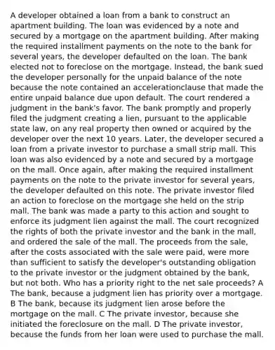 A developer obtained a loan from a bank to construct an apartment building. The loan was evidenced by a note and secured by a mortgage on the apartment building. After making the required installment payments on the note to the bank for several years, the developer defaulted on the loan. The bank elected not to foreclose on the mortgage. Instead, the bank sued the developer personally for the unpaid balance of the note because the note contained an accelerationclause that made the entire unpaid balance due upon default. The court rendered a judgment in the bank's favor. The bank promptly and properly filed the judgment creating a lien, pursuant to the applicable state law, on any real property then owned or acquired by the developer over the next 10 years. Later, the developer secured a loan from a private investor to purchase a small strip mall. This loan was also evidenced by a note and secured by a mortgage on the mall. Once again, after making the required installment payments on the note to the private investor for several years, the developer defaulted on this note. The private investor filed an action to foreclose on the mortgage she held on the strip mall. The bank was made a party to this action and sought to enforce its judgment lien against the mall. The court recognized the rights of both the private investor and the bank in the mall, and ordered the sale of the mall. The proceeds from the sale, after the costs associated with the sale were paid, were more than sufficient to satisfy the developer's outstanding obligation to the private investor or the judgment obtained by the bank, but not both. Who has a priority right to the net sale proceeds? A The bank, because a judgment lien has priority over a mortgage. B The bank, because its judgment lien arose before the mortgage on the mall. C The private investor, because she initiated the foreclosure on the mall. D The private investor, because the funds from her loan were used to purchase the mall.