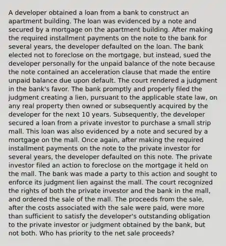 A developer obtained a loan from a bank to construct an apartment building. The loan was evidenced by a note and secured by a mortgage on the apartment building. After making the required installment payments on the note to the bank for several years, the developer defaulted on the loan. The bank elected not to foreclose on the mortgage, but instead, sued the developer personally for the unpaid balance of the note because the note contained an acceleration clause that made the entire unpaid balance due upon default. The court rendered a judgment in the bank's favor. The bank promptly and properly filed the judgment creating a lien, pursuant to the applicable state law, on any real property then owned or subsequently acquired by the developer for the next 10 years. Subsequently, the developer secured a loan from a private investor to purchase a small strip mall. This loan was also evidenced by a note and secured by a mortgage on the mall. Once again, after making the required installment payments on the note to the private investor for several years, the developer defaulted on this note. The private investor filed an action to foreclose on the mortgage it held on the mall. The bank was made a party to this action and sought to enforce its judgment lien against the mall. The court recognized the rights of both the private investor and the bank in the mall, and ordered the sale of the mall. The proceeds from the sale, after the costs associated with the sale were paid, were more than sufficient to satisfy the developer's outstanding obligation to the private investor or judgment obtained by the bank, but not both. Who has priority to the net sale proceeds?