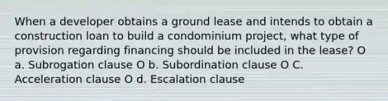 When a developer obtains a ground lease and intends to obtain a construction loan to build a condominium project, what type of provision regarding financing should be included in the lease? O a. Subrogation clause O b. Subordination clause O C. Acceleration clause O d. Escalation clause