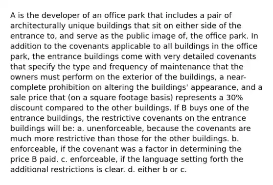 A is the developer of an office park that includes a pair of architecturally unique buildings that sit on either side of the entrance to, and serve as the public image of, the office park. In addition to the covenants applicable to all buildings in the office park, the entrance buildings come with very detailed covenants that specify the type and frequency of maintenance that the owners must perform on the exterior of the buildings, a near-complete prohibition on altering the buildings' appearance, and a sale price that (on a square footage basis) represents a 30% discount compared to the other buildings. If B buys one of the entrance buildings, the restrictive covenants on the entrance buildings will be: a. unenforceable, because the covenants are much more restrictive than those for the other buildings. b. enforceable, if the covenant was a factor in determining the price B paid. c. enforceable, if the language setting forth the additional restrictions is clear. d. either b or c.