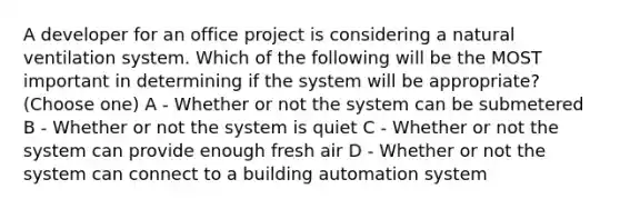 A developer for an office project is considering a natural ventilation system. Which of the following will be the MOST important in determining if the system will be appropriate? (Choose one) A - Whether or not the system can be submetered B - Whether or not the system is quiet C - Whether or not the system can provide enough fresh air D - Whether or not the system can connect to a building automation system