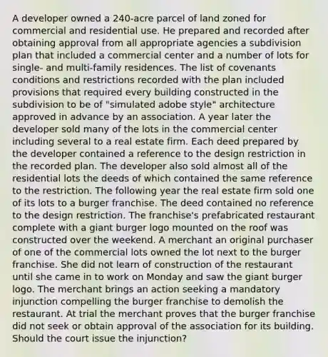 A developer owned a 240-acre parcel of land zoned for commercial and residential use. He prepared and recorded after obtaining approval from all appropriate agencies a subdivision plan that included a commercial center and a number of lots for single- and multi-family residences. The list of covenants conditions and restrictions recorded with the plan included provisions that required every building constructed in the subdivision to be of "simulated adobe style" architecture approved in advance by an association. A year later the developer sold many of the lots in the commercial center including several to a real estate firm. Each deed prepared by the developer contained a reference to the design restriction in the recorded plan. The developer also sold almost all of the residential lots the deeds of which contained the same reference to the restriction. The following year the real estate firm sold one of its lots to a burger franchise. The deed contained no reference to the design restriction. The franchise's prefabricated restaurant complete with a giant burger logo mounted on the roof was constructed over the weekend. A merchant an original purchaser of one of the commercial lots owned the lot next to the burger franchise. She did not learn of construction of the restaurant until she came in to work on Monday and saw the giant burger logo. The merchant brings an action seeking a mandatory injunction compelling the burger franchise to demolish the restaurant. At trial the merchant proves that the burger franchise did not seek or obtain approval of the association for its building. Should the court issue the injunction?