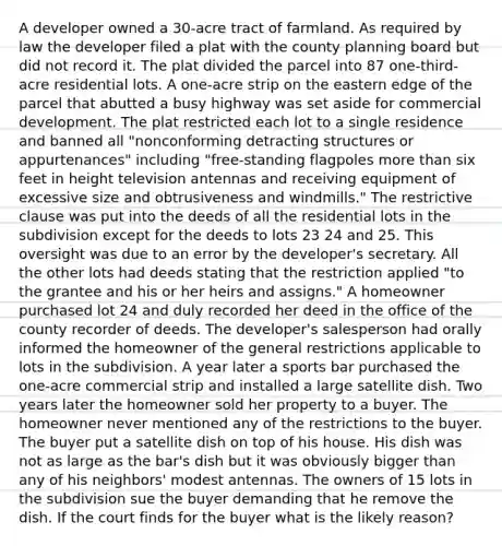 A developer owned a 30-acre tract of farmland. As required by law the developer filed a plat with the county planning board but did not record it. The plat divided the parcel into 87 one-third-acre residential lots. A one-acre strip on the eastern edge of the parcel that abutted a busy highway was set aside for commercial development. The plat restricted each lot to a single residence and banned all "nonconforming detracting structures or appurtenances" including "free-standing flagpoles more than six feet in height television antennas and receiving equipment of excessive size and obtrusiveness and windmills." The restrictive clause was put into the deeds of all the residential lots in the subdivision except for the deeds to lots 23 24 and 25. This oversight was due to an error by the developer's secretary. All the other lots had deeds stating that the restriction applied "to the grantee and his or her heirs and assigns." A homeowner purchased lot 24 and duly recorded her deed in the office of the county recorder of deeds. The developer's salesperson had orally informed the homeowner of the general restrictions applicable to lots in the subdivision. A year later a sports bar purchased the one-acre commercial strip and installed a large satellite dish. Two years later the homeowner sold her property to a buyer. The homeowner never mentioned any of the restrictions to the buyer. The buyer put a satellite dish on top of his house. His dish was not as large as the bar's dish but it was obviously bigger than any of his neighbors' modest antennas. The owners of 15 lots in the subdivision sue the buyer demanding that he remove the dish. If the court finds for the buyer what is the likely reason?