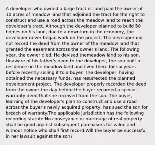 A developer who owned a large tract of land paid the owner of 10 acres of meadow land that adjoined the tract for the right to construct and use a road across the meadow land to reach the developer's tract. Although the developer planned to build 50 homes on his land, due to a downturn in the economy, the developer never began work on the project. The developer did not record the deed from the owner of the meadow land that granted the easement across the owner's land. The following year, the owner died. He devised themeadow land to his son. Unaware of his father's deed to the developer, the son built a residence on the meadow land and lived there for six years before recently selling it to a buyer. The developer, having obtained the necessary funds, has resurrected the planned development project. The developer properly recorded the deed from the owner the day before the buyer recorded a special warranty deed that she received from the son. The buyer, learning of the developer's plan to construct and use a road across the buyer's newly acquired property, has sued the son for breach of warranty.The applicable jurisdiction has the following recording statute:No conveyance or mortgage of real property shall be good against subsequent purchasers for value and without notice who shall first record.Will the buyer be successful in her lawsuit against the son?