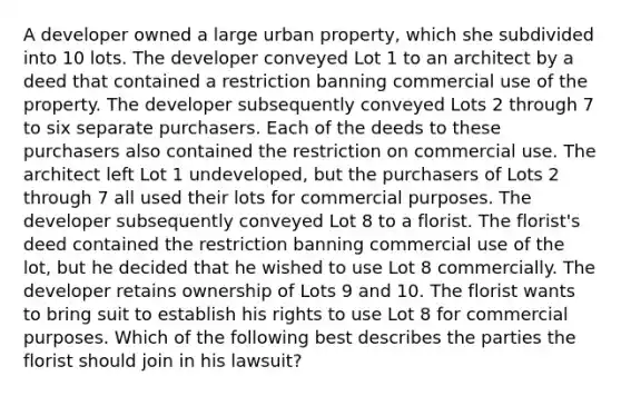 A developer owned a large urban property, which she subdivided into 10 lots. The developer conveyed Lot 1 to an architect by a deed that contained a restriction banning commercial use of the property. The developer subsequently conveyed Lots 2 through 7 to six separate purchasers. Each of the deeds to these purchasers also contained the restriction on commercial use. The architect left Lot 1 undeveloped, but the purchasers of Lots 2 through 7 all used their lots for commercial purposes. The developer subsequently conveyed Lot 8 to a florist. The florist's deed contained the restriction banning commercial use of the lot, but he decided that he wished to use Lot 8 commercially. The developer retains ownership of Lots 9 and 10. The florist wants to bring suit to establish his rights to use Lot 8 for commercial purposes. Which of the following best describes the parties the florist should join in his lawsuit?