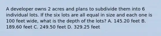 A developer owns 2 acres and plans to subdivide them into 6 individual lots. If the six lots are all equal in size and each one is 100 feet wide, what is the depth of the lots? A. 145.20 feet B. 189.60 feet C. 249.50 feet D. 329.25 feet