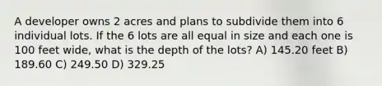 A developer owns 2 acres and plans to subdivide them into 6 individual lots. If the 6 lots are all equal in size and each one is 100 feet wide, what is the depth of the lots? A) 145.20 feet B) 189.60 C) 249.50 D) 329.25