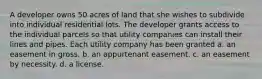 A developer owns 50 acres of land that she wishes to subdivide into individual residential lots. The developer grants access to the individual parcels so that utility companies can install their lines and pipes. Each utility company has been granted a. an easement in gross. b. an appurtenant easement. c. an easement by necessity. d. a license.