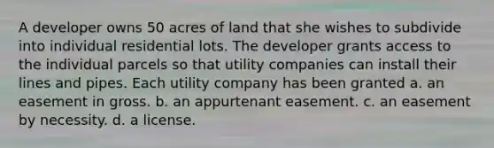 A developer owns 50 acres of land that she wishes to subdivide into individual residential lots. The developer grants access to the individual parcels so that utility companies can install their lines and pipes. Each utility company has been granted a. an easement in gross. b. an appurtenant easement. c. an easement by necessity. d. a license.