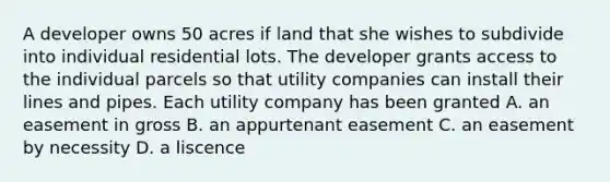 A developer owns 50 acres if land that she wishes to subdivide into individual residential lots. The developer grants access to the individual parcels so that utility companies can install their lines and pipes. Each utility company has been granted A. an easement in gross B. an appurtenant easement C. an easement by necessity D. a liscence