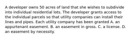 A developer owns 50 acres of land that she wishes to subdivide into individual residential lots. The developer grants access to the individual parcels so that utility companies can install their lines and pipes. Each utility company has been granted A. an appurtenant easement. B. an easement in gross. C. a license. D. an easement by necessity.