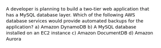 A developer is planning to build a two-tier web application that has a MySQL database layer. Which of the following AWS database services would provide automated backups for the application?​ a) Amazon DynamoDB b) A MySQL database installed on an EC2 instance c) Amazon DocumentDB d) Amazon Aurora