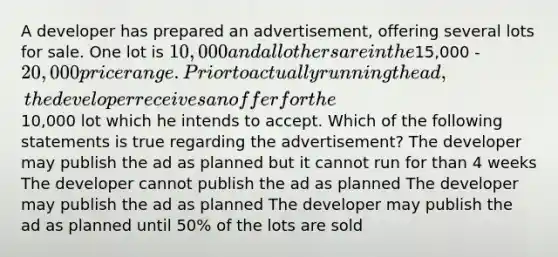 A developer has prepared an advertisement, offering several lots for sale. One lot is 10,000 and all others are in the15,000 - 20,000 price range. Prior to actually running the ad, the developer receives an offer for the10,000 lot which he intends to accept. Which of the following statements is true regarding the advertisement? The developer may publish the ad as planned but it cannot run for than 4 weeks The developer cannot publish the ad as planned The developer may publish the ad as planned The developer may publish the ad as planned until 50% of the lots are sold