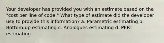 Your developer has provided you with an estimate based on the "cost per line of code." What type of estimate did the developer use to provide this information? a. Parametric estimating b. Bottom-up estimating c. Analogues estimating d. PERT estimating