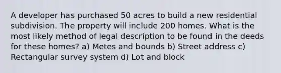 A developer has purchased 50 acres to build a new residential subdivision. The property will include 200 homes. What is the most likely method of legal description to be found in the deeds for these homes? a) Metes and bounds b) Street address c) Rectangular survey system d) Lot and block