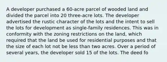 A developer purchased a 60-acre parcel of wooded land and divided the parcel into 20 three-acre lots. The developer advertised the rustic character of the lots and the intent to sell the lots for development as single-family residences. This was in conformity with the zoning restrictions on the land, which required that the land be used for residential purposes and that the size of each lot not be less than two acres. Over a period of several years, the developer sold 15 of the lots. The deed fo