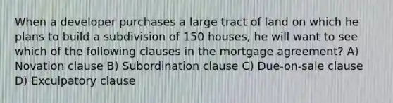 When a developer purchases a large tract of land on which he plans to build a subdivision of 150 houses, he will want to see which of the following clauses in the mortgage agreement? A) Novation clause B) Subordination clause C) Due-on-sale clause D) Exculpatory clause