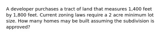 A developer purchases a tract of land that measures 1,400 feet by 1,800 feet. Current zoning laws require a 2 acre minimum lot size. How many homes may be built assuming the subdivision is approved?