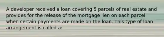 A developer received a loan covering 5 parcels of real estate and provides for the release of the mortgage lien on each parcel when certain payments are made on the loan. This type of loan arrangement is called a: