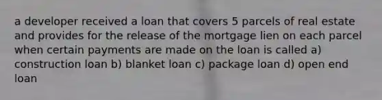 a developer received a loan that covers 5 parcels of real estate and provides for the release of the mortgage lien on each parcel when certain payments are made on the loan is called a) construction loan b) blanket loan c) package loan d) open end loan