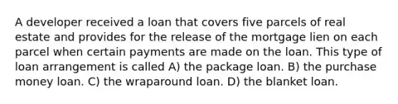 A developer received a loan that covers five parcels of real estate and provides for the release of the mortgage lien on each parcel when certain payments are made on the loan. This type of loan arrangement is called A) the package loan. B) the purchase money loan. C) the wraparound loan. D) the blanket loan.