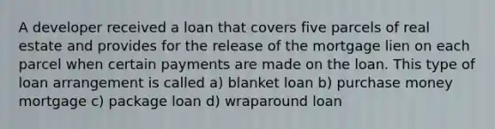 A developer received a loan that covers five parcels of real estate and provides for the release of the mortgage lien on each parcel when certain payments are made on the loan. This type of loan arrangement is called a) blanket loan b) purchase money mortgage c) package loan d) wraparound loan