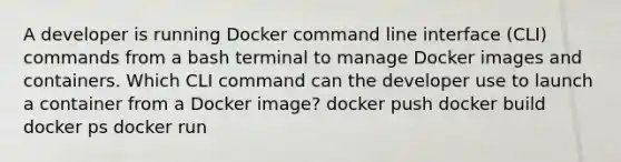 A developer is running Docker command line interface (CLI) commands from a bash terminal to manage Docker images and containers. Which CLI command can the developer use to launch a container from a Docker image? docker push docker build docker ps docker run