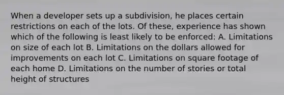 When a developer sets up a subdivision, he places certain restrictions on each of the lots. Of these, experience has shown which of the following is least likely to be enforced: A. Limitations on size of each lot B. Limitations on the dollars allowed for improvements on each lot C. Limitations on square footage of each home D. Limitations on the number of stories or total height of structures