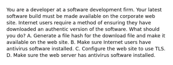 You are a developer at a software development firm. Your latest software build must be made available on the corporate web site. Internet users require a method of ensuring they have downloaded an authentic version of the software. What should you do? A. Generate a file hash for the download file and make it available on the web site. B. Make sure Internet users have antivirus software installed. C. Configure the web site to use TLS. D. Make sure the web server has antivirus software installed.