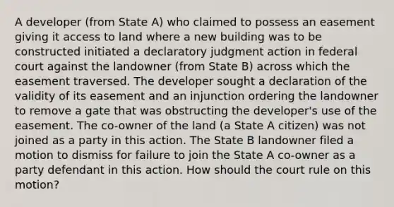 A developer (from State A) who claimed to possess an easement giving it access to land where a new building was to be constructed initiated a declaratory judgment action in federal court against the landowner (from State B) across which the easement traversed. The developer sought a declaration of the validity of its easement and an injunction ordering the landowner to remove a gate that was obstructing the developer's use of the easement. The co-owner of the land (a State A citizen) was not joined as a party in this action. The State B landowner filed a motion to dismiss for failure to join the State A co-owner as a party defendant in this action. How should the court rule on this motion?