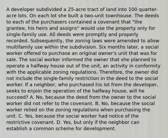 A developer subdivided a 25-acre tract of land into 100 quarter-acre lots. On each lot she built a two-unit townhouse. The deeds to each of the purchasers contained a covenant that "the grantee, his heirs and assigns" would use the property only for single-family use. All deeds were promptly and properly recorded. Subsequently, the zoning laws were amended to allow multifamily use within the subdivision. Six months later, a social worker offered to purchase an original owner's unit that was for sale. The social worker informed the owner that she planned to operate a halfway house out of the unit, an activity in conformity with the applicable zoning regulations. Therefore, the owner did not include the single-family restriction in the deed to the social worker. If a neighbor, who purchased his lot from the developer, seeks to enjoin the operation of the halfway house, will he succeed? A. No, because the deed from the owner to the social worker did not refer to the covenant. B. No, because the social worker relied on the zoning regulations when purchasing the unit. C. Yes, because the social worker had notice of the restrictive covenant. D. Yes, but only if the neighbor can establish a common scheme for development.